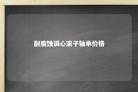 耐腐蚀调心滚子轴承价格 